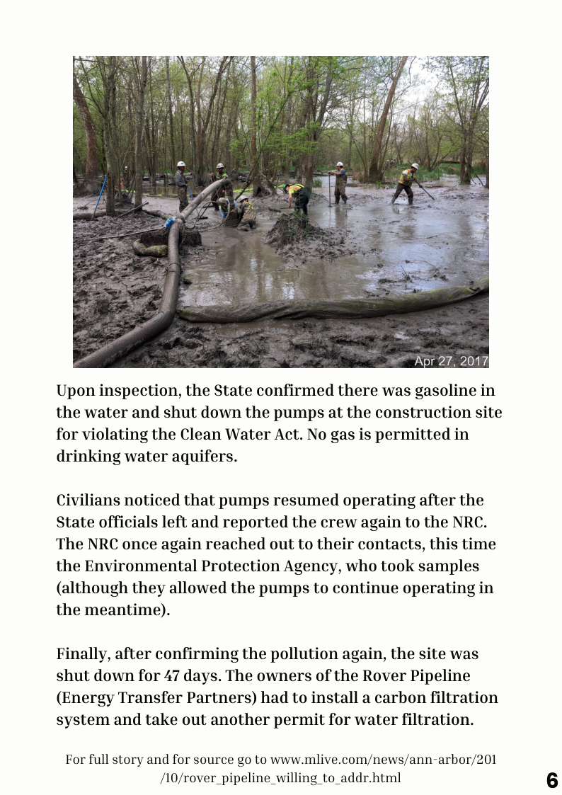 Upon inspection, the State confirmed there was gasoline in the water and shut down the pumps at the construction site for violating the Clean Water Act. No gas is permitted in drinking water aquifers. Civilians noticed that pumps resumed operating after the State officials left and reported the crew again to the NRC. The NRC once again reached out to their contacts, this time the Environmental Protection Agency, who took samples (although they allowed the pumps to continue operating in the meantime). Finally, after confirming the pollution again, the site was shut down for 47 days. The owners of the Rover Pipeline (Energy Transfer Partners) had to install a carbon filtration system and take out another permit for water filtration. For full story and for source go to www.mlive.com/news/ann-arbor/201 /10/rover_pipeline_willing to_addr.html